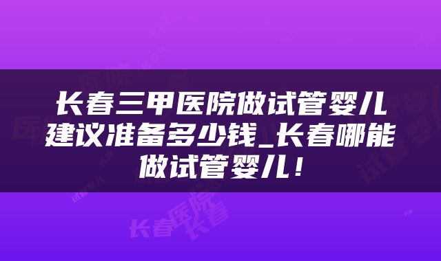 长春三甲医院做试管婴儿建议准备多少钱_长春哪能做试管婴儿！
