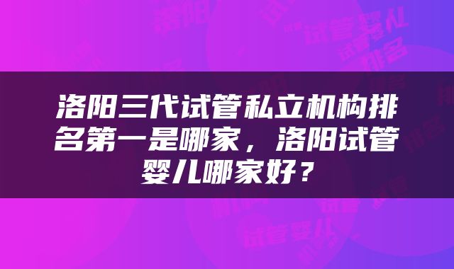 洛阳三代试管私立机构排名第一是哪家，洛阳试管婴儿哪家好？