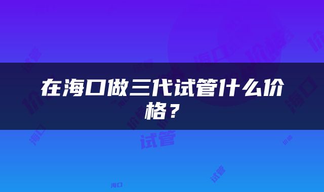在海口做三代试管什么价格？