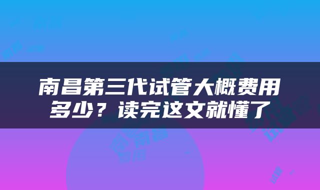 南昌第三代试管大概费用多少？读完这文就懂了