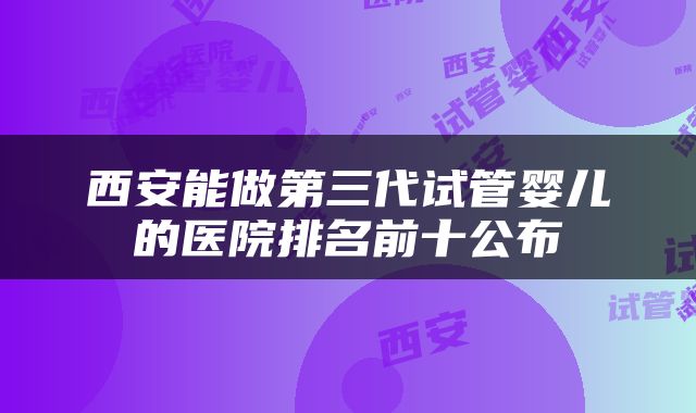 西安能做第三代试管婴儿的医院排名前十公布