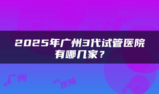 2025年广州3代试管医院有哪几家？