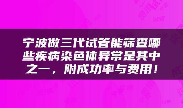 宁波做三代试管能筛查哪些疾病染色体异常是其中之一，附成功率与费用！