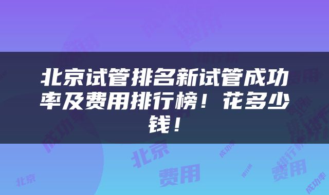 北京试管排名新试管成功率及费用排行榜！花多少钱！