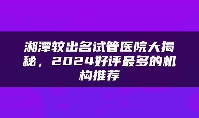 湘潭较出名试管医院大揭秘，2024好评最多的机构推荐