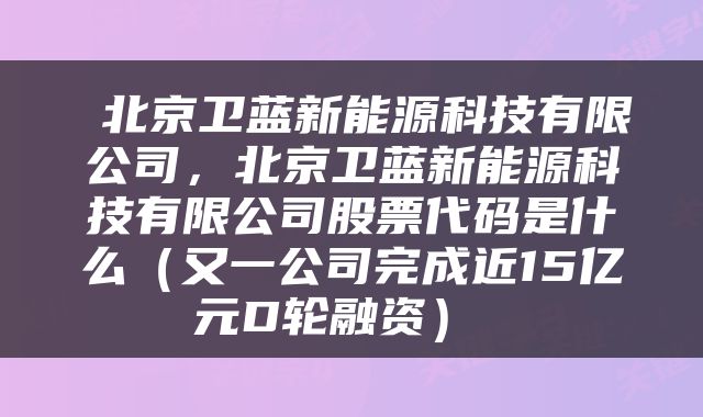  北京卫蓝新能源科技有限公司，北京卫蓝新能源科技有限公司股票代码是什么（又一公司完成近15亿元D轮融资） 