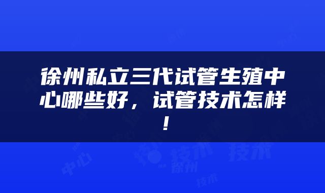 徐州私立三代试管生殖中心哪些好，试管技术怎样！