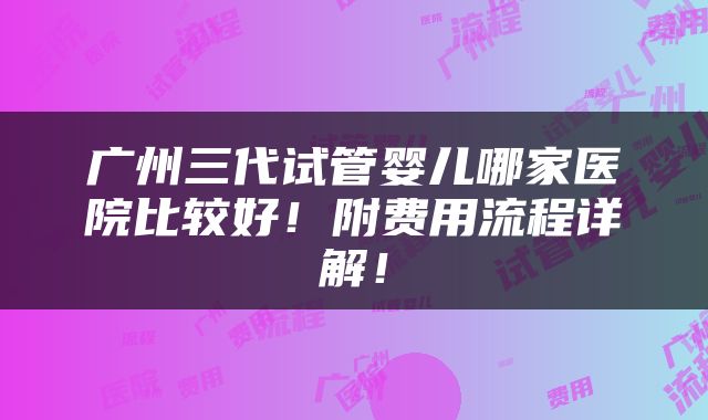 广州三代试管婴儿哪家医院比较好！附费用流程详解！