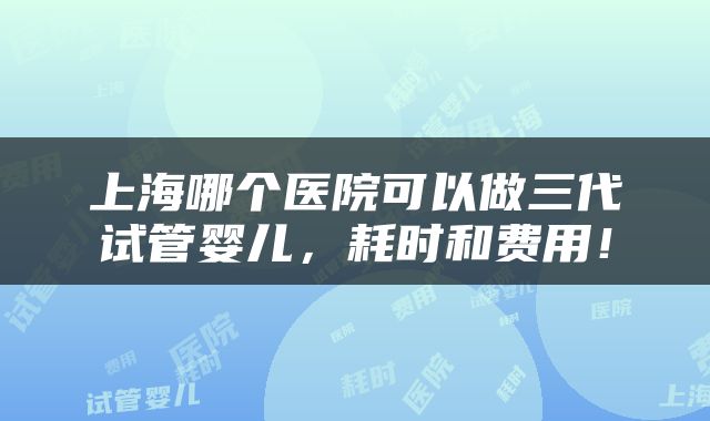 上海哪个医院可以做三代试管婴儿，耗时和费用！