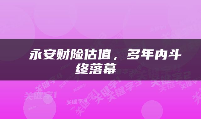  永安财险估值，多年内斗终落幕 