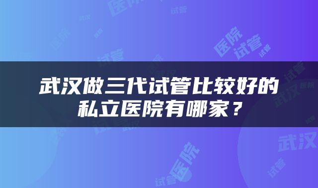 武汉做三代试管比较好的私立医院有哪家？