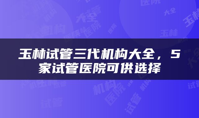 玉林试管三代机构大全，5家试管医院可供选择