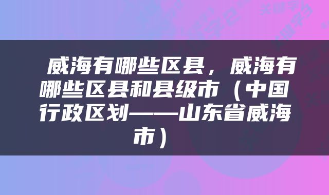  威海有哪些区县，威海有哪些区县和县级市（中国行政区划——山东省威海市） 