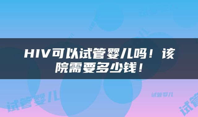 HIV可以试管婴儿吗！该院需要多少钱！