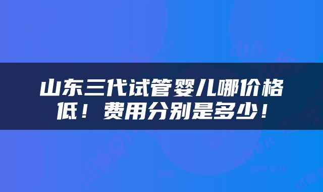 山东三代试管婴儿哪价格低！费用分别是多少！