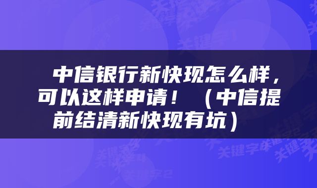  中信银行新快现怎么样，可以这样申请！（中信提前结清新快现有坑） 