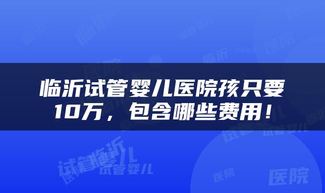 临沂试管婴儿医院孩只要10万，包含哪些费用！