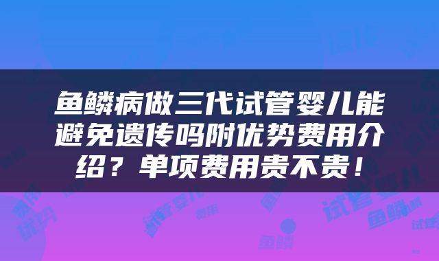 鱼鳞病做三代试管婴儿能避免遗传吗附优势费用介绍？单项费用贵不贵！