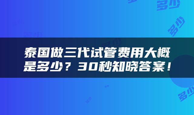 泰国做三代试管费用大概是多少？30秒知晓答案！