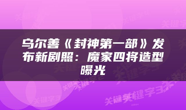 乌尔善《封神第一部》发布新剧照:魔家四将造型曝光