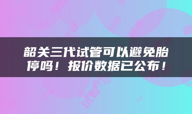 韶关三代试管可以避免胎停吗！报价数据已公布！