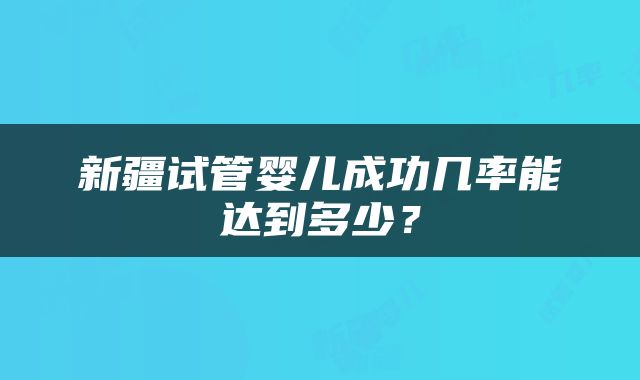 新疆试管婴儿成功几率能达到多少？