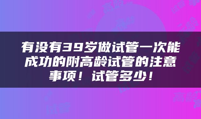 有没有39岁做试管一次能成功的附高龄试管的注意事项！试管多少！