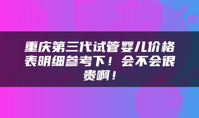 重庆第三代试管婴儿价格表明细参考下！会不会很贵啊！