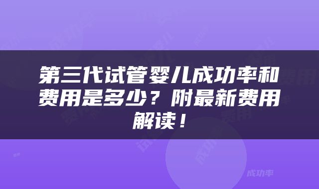 第三代试管婴儿成功率和费用是多少？附最新费用解读！