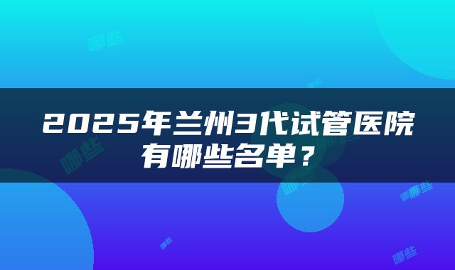 2025年兰州3代试管医院有哪些名单？