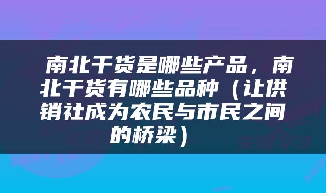  南北干货是哪些产品，南北干货有哪些品种（让供销社成为农民与市民之间的桥梁） 