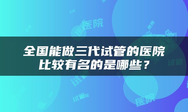 全国能做三代试管的医院比较有名的是哪些？