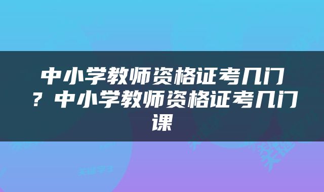 中小学教师资格证考几门？中小学教师资格证考几门课