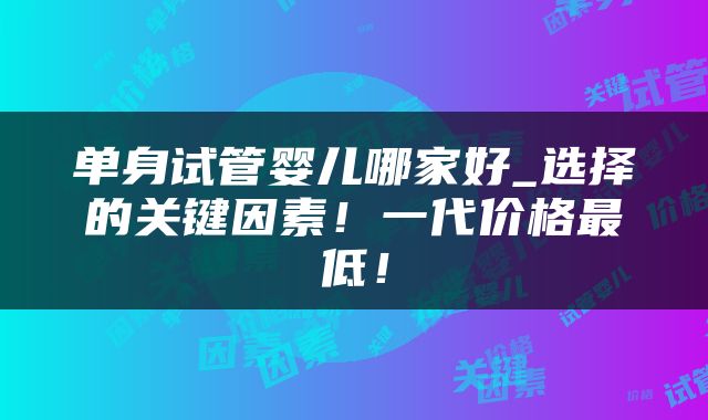 单身试管婴儿哪家好_选择的关键因素！一代价格最低！