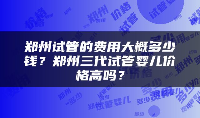 郑州试管的费用大概多少钱？郑州三代试管婴儿价格高吗？