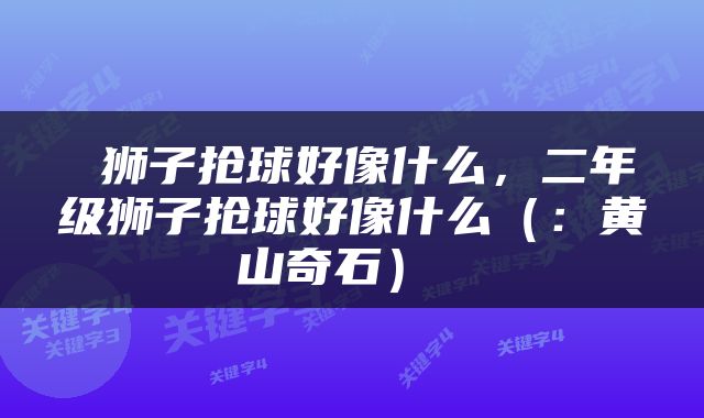  狮子抢球好像什么，二年级狮子抢球好像什么（：黄山奇石） 