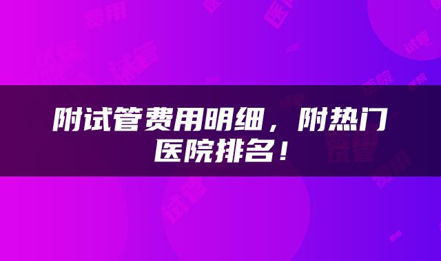 附试管费用明细，附热门医院排名！