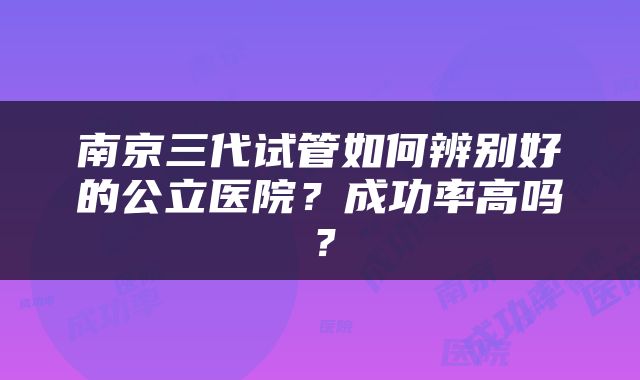 南京三代试管如何辨别好的公立医院？成功率高吗？