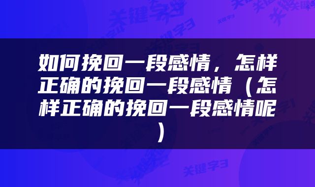 如何挽回一段感情，怎样正确的挽回一段感情（怎样正确的挽回一段感情呢）