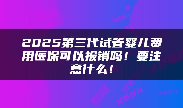2025第三代试管婴儿费用医保可以报销吗！要注意什么！