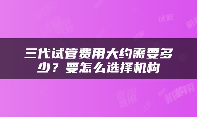 三代试管费用大约需要多少？要怎么选择机构