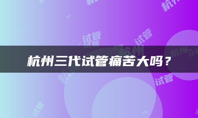 杭州三代试管痛苦大吗？