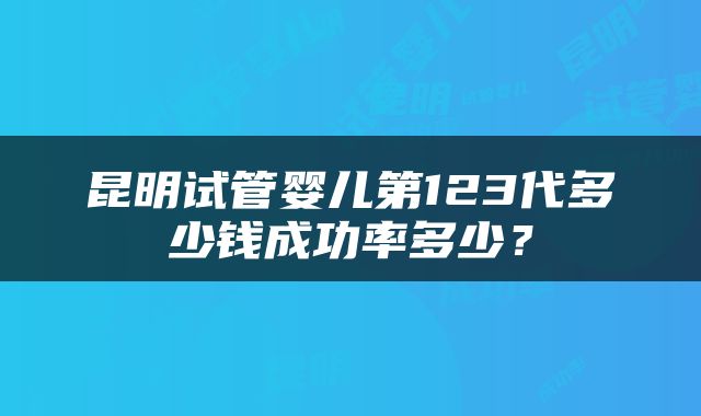 昆明试管婴儿第123代多少钱成功率多少？