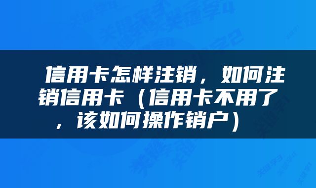  信用卡怎样注销，如何注销信用卡（信用卡不用了，该如何操作销户） 
