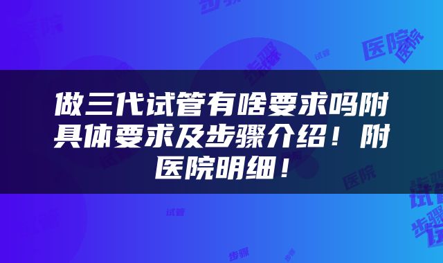 做三代试管有啥要求吗附具体要求及步骤介绍！附医院明细！
