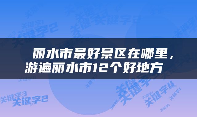  丽水市最好景区在哪里，游遍丽水市12个好地方 