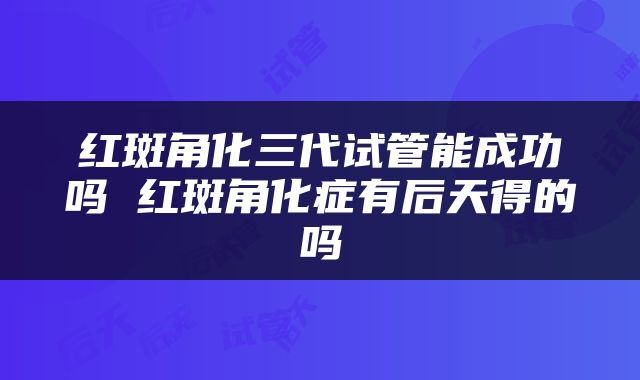 红斑角化三代试管能成功吗 红斑角化症有后天得的吗