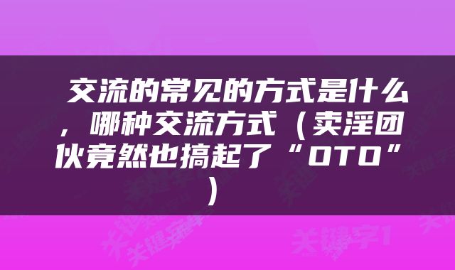  交流的常见的方式是什么，哪种交流方式（卖淫团伙竟然也搞起了“OTO”） 