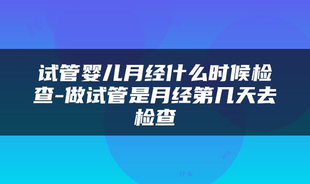 试管婴儿月经什么时候检查-做试管是月经第几天去检查