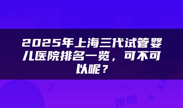 2025年上海三代试管婴儿医院排名一览，可不可以呢？